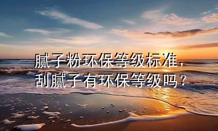 膩子粉環(huán)保等級標(biāo)準(zhǔn)，刮膩子有環(huán)保等級嗎？