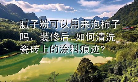 膩子粉可以用來泡柿子嗎，裝修后,如何清洗瓷磚上的涂料痕跡?