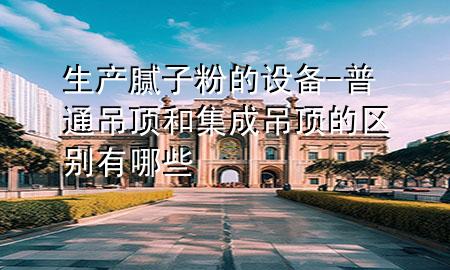 生產(chǎn)膩子粉的設(shè)備-普通吊頂和集成吊頂?shù)膮^(qū)別有哪些