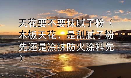 天花要不要抹膩?zhàn)臃郏景逄旎ā⑹枪文佔(zhàn)臃巯冗€是涂抹防火涂料先）