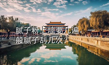 膩子粉上墻要幾遍，一般膩子刮幾次？