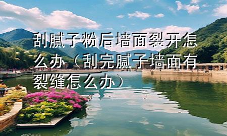 刮膩子粉后墻面裂開怎么辦（刮完膩子墻面有裂縫怎么辦）