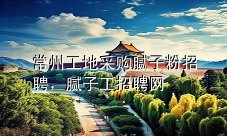 常州工地采購膩子粉招聘，膩子工招聘網(wǎng)