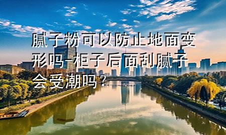 膩子粉可以防止地面變形嗎-柜子后面刮膩子會受潮嗎？