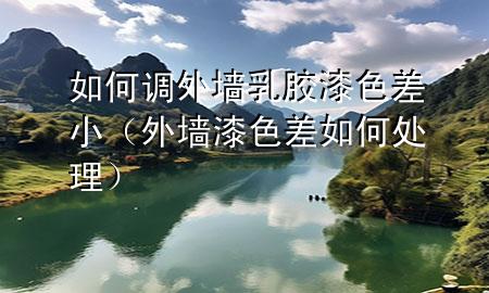 如何調(diào)外墻乳膠漆色差小（外墻漆色差如何處理）