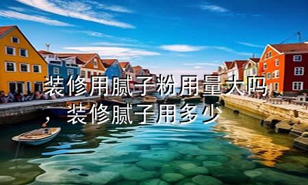 裝修用膩子粉用量大嗎，裝修膩子用多少