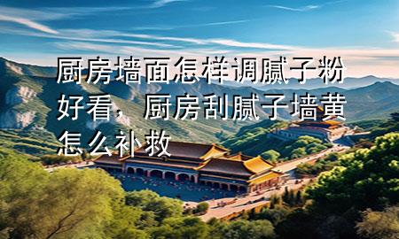 廚房墻面怎樣調(diào)膩子粉好看，廚房刮膩子墻黃怎么補救