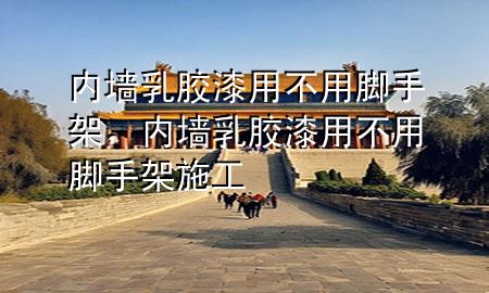 內墻乳膠漆用不用腳手架，內墻乳膠漆用不用腳手架施工
