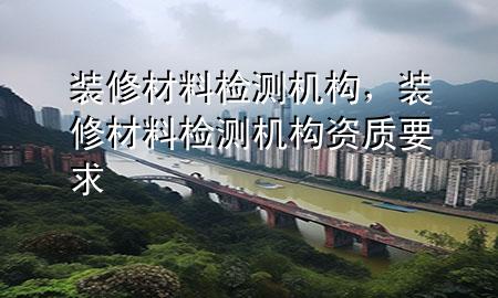 裝修材料檢測機構(gòu)，裝修材料檢測機構(gòu)資質(zhì)要求