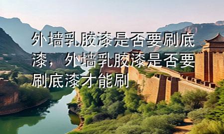 外墻乳膠漆是否要刷底漆，外墻乳膠漆是否要刷底漆才能刷