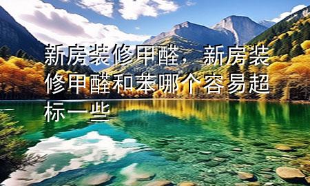 新房裝修甲醛，新房裝修甲醛和苯哪個容易超標一些
