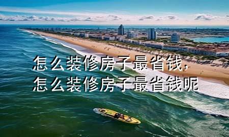 怎么裝修房子最省錢，怎么裝修房子最省錢呢