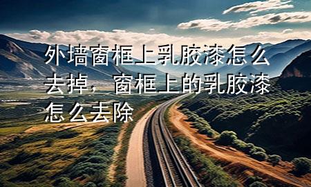 外墻窗框上乳膠漆怎么去掉，窗框上的乳膠漆怎么去除