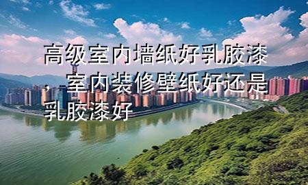 高級(jí)室內(nèi)墻紙好乳膠漆，室內(nèi)裝修壁紙好還是乳膠漆好