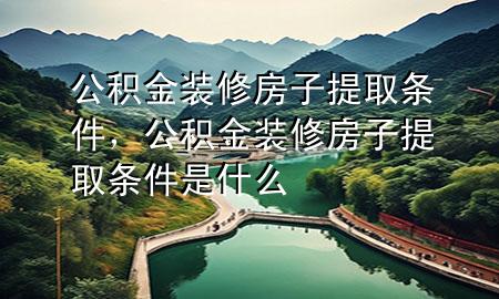 公積金裝修房子提取條件，公積金裝修房子提取條件是什么