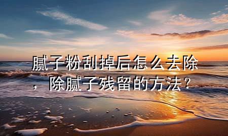 膩子粉刮掉后怎么去除，除膩子殘留的方法？