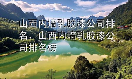 山西內(nèi)墻乳膠漆公司排名，山西內(nèi)墻乳膠漆公司排名榜