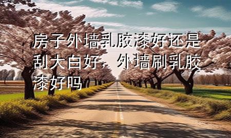 房子外墻乳膠漆好還是刮大白好，外墻刷乳膠漆好嗎