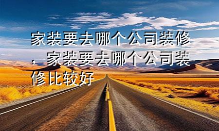 家裝要去哪個(gè)公司裝修，家裝要去哪個(gè)公司裝修比較好