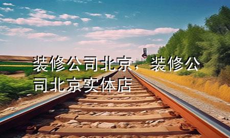 裝修公司北京，裝修公司北京實(shí)體店