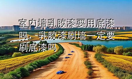 室內(nèi)墻乳膠漆要用底漆嗎，乳膠漆刷墻一定要刷底漆嗎
