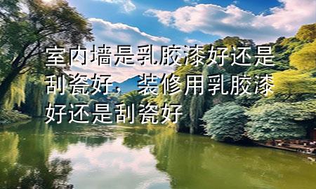 室內(nèi)墻是乳膠漆好還是刮瓷好，裝修用乳膠漆好還是刮瓷好