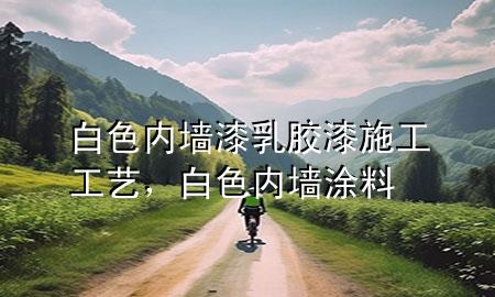 白色內(nèi)墻漆乳膠漆施工工藝，白色內(nèi)墻涂料