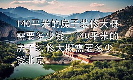 140平米的房子裝修大概需要多少錢，140平米的房子裝修大概需要多少錢 北京