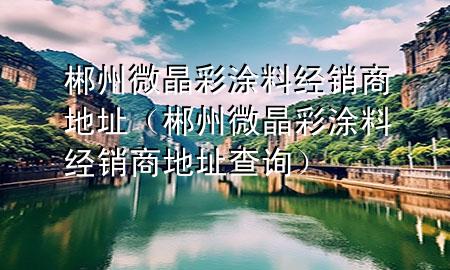 郴州微晶彩涂料經(jīng)銷(xiāo)商地址（郴州微晶彩涂料經(jīng)銷(xiāo)商地址查詢(xún)）