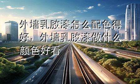 外墻乳膠漆怎么配色得好，外墻乳膠漆做什么顏色好看