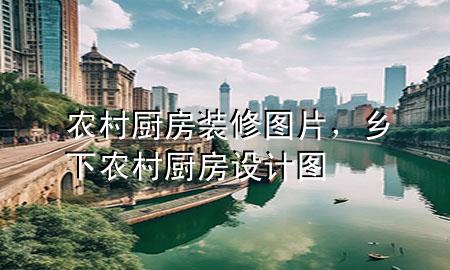 農(nóng)村廚房裝修圖片，鄉(xiāng)下農(nóng)村廚房設(shè)計(jì)圖