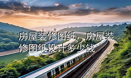 房屋裝修圖紙，房屋裝修圖紙?jiān)O(shè)計(jì)多少錢