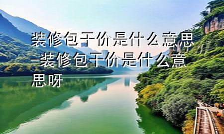 裝修包干價(jià)是什么意思-裝修包干價(jià)是什么意思呀