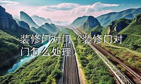 裝修門(mén)對(duì)門(mén)（裝修門(mén)對(duì)門(mén)怎么處理）