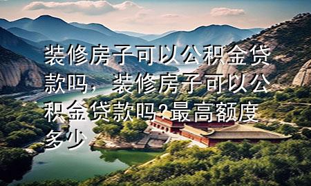 裝修房子可以公積金貸款嗎，裝修房子可以公積金貸款嗎?最高額度多少