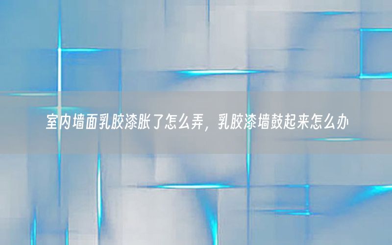 室內墻面乳膠漆脹了怎么弄，乳膠漆墻鼓起來怎么辦