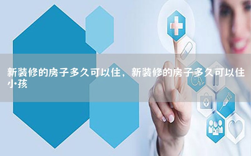 新裝修的房子多久可以住，新裝修的房子多久可以住小孩