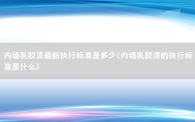 內(nèi)墻乳膠漆最新執(zhí)行標準是多少（內(nèi)墻乳膠漆的執(zhí)行標準是什么）