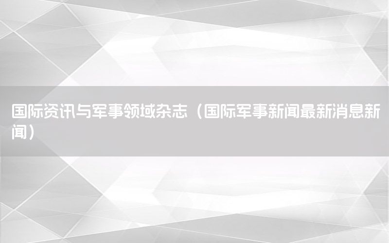 國(guó)際資訊與軍事領(lǐng)域雜志（國(guó)際軍事新聞最新消息新聞）