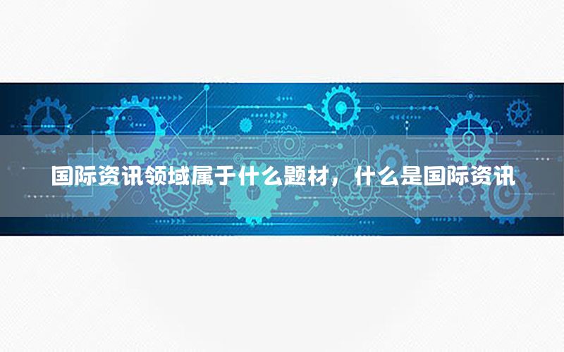 國(guó)際資訊領(lǐng)域?qū)儆谑裁搭}材，什么是國(guó)際資訊