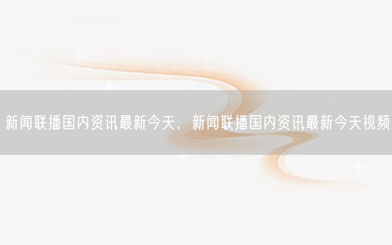新聞聯(lián)播國(guó)內(nèi)資訊最新今天，新聞聯(lián)播國(guó)內(nèi)資訊最新今天視頻