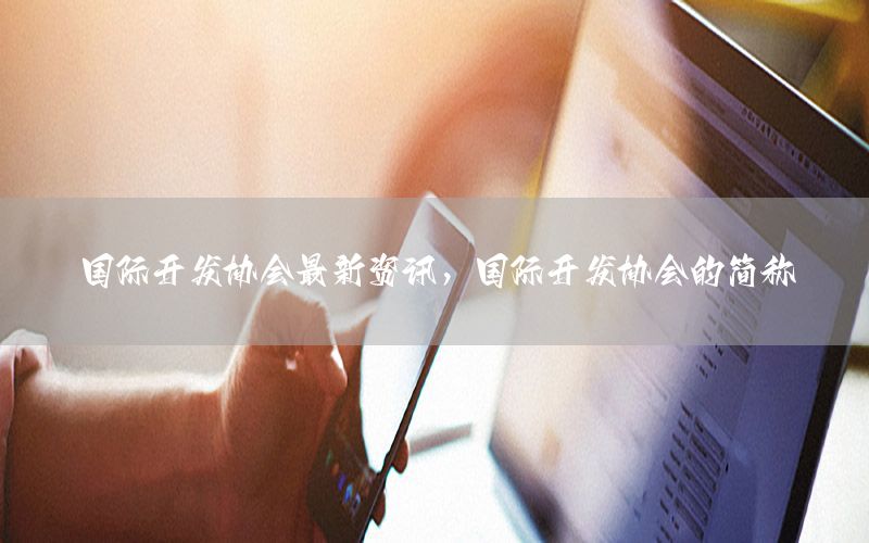 國際開發(fā)協(xié)會最新資訊，國際開發(fā)協(xié)會的簡稱
