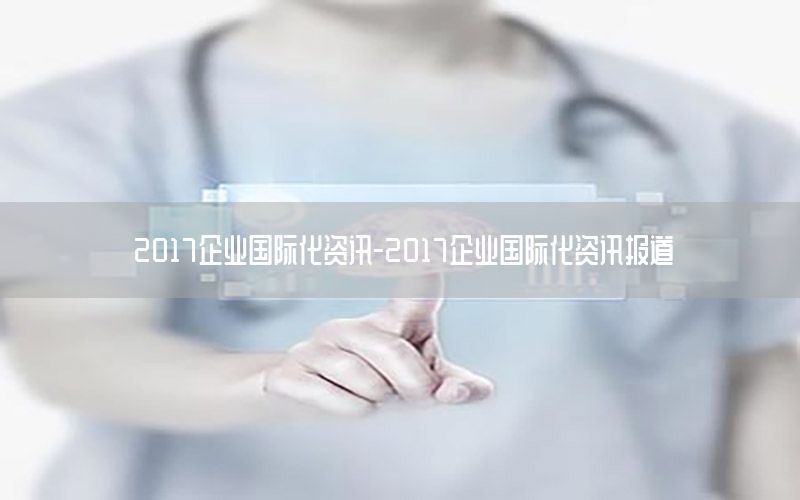 2017企業(yè)國際化資訊-2017企業(yè)國際化資訊報道