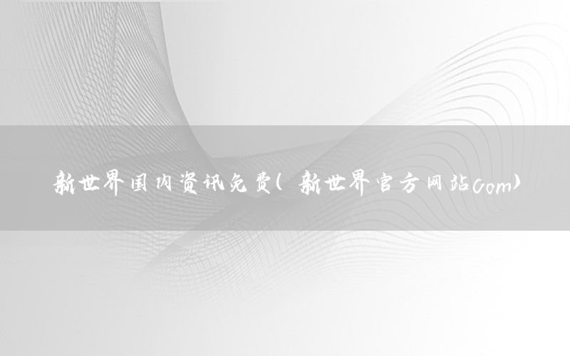 新世界國(guó)內(nèi)資訊免費(fèi)（新世界官方網(wǎng)站com）