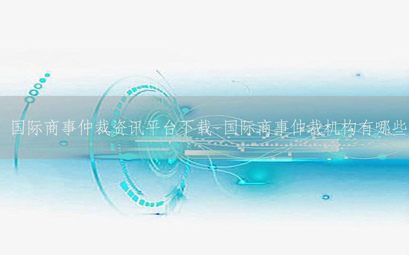 國際商事仲裁資訊平臺下載-國際商事仲裁機構(gòu)有哪些
