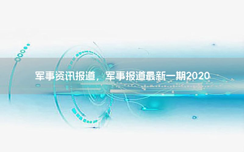 軍事資訊報(bào)道，軍事報(bào)道最新一期2020