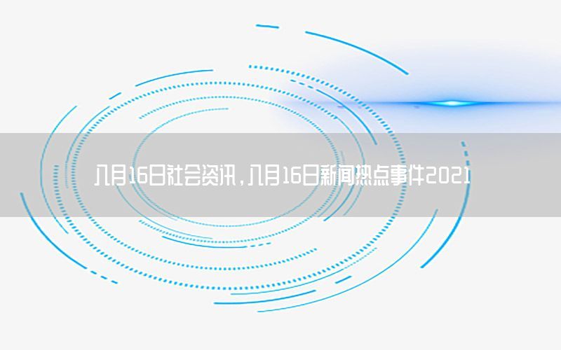 八月16日社會(huì)資訊，八月16日新聞熱點(diǎn)事件2021