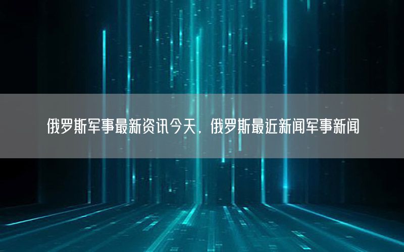 俄羅斯軍事最新資訊今天，俄羅斯最近新聞軍事新聞