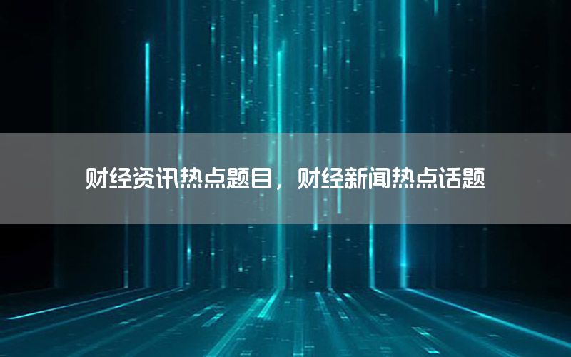 財經(jīng)資訊熱點題目，財經(jīng)新聞熱點話題