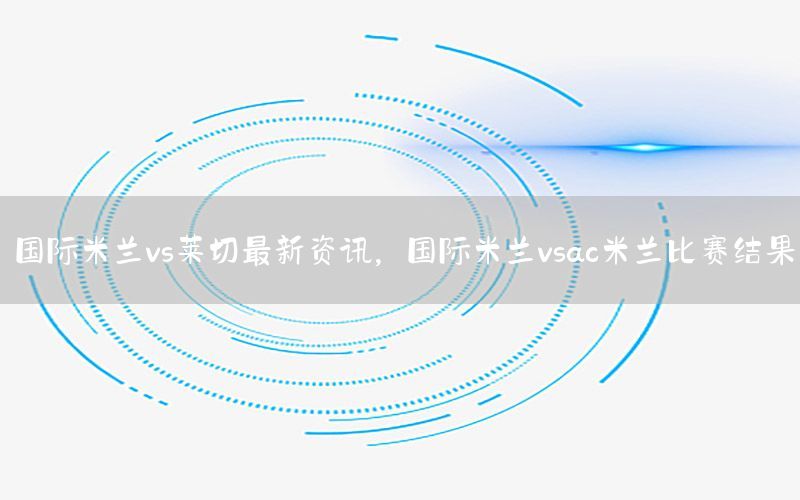 國(guó)際米蘭vs萊切最新資訊，國(guó)際米蘭vsac米蘭比賽結(jié)果